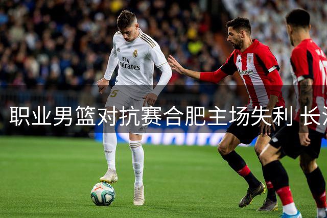 职业男篮对抗赛合肥主场失利 长沙勇胜力克狂风
